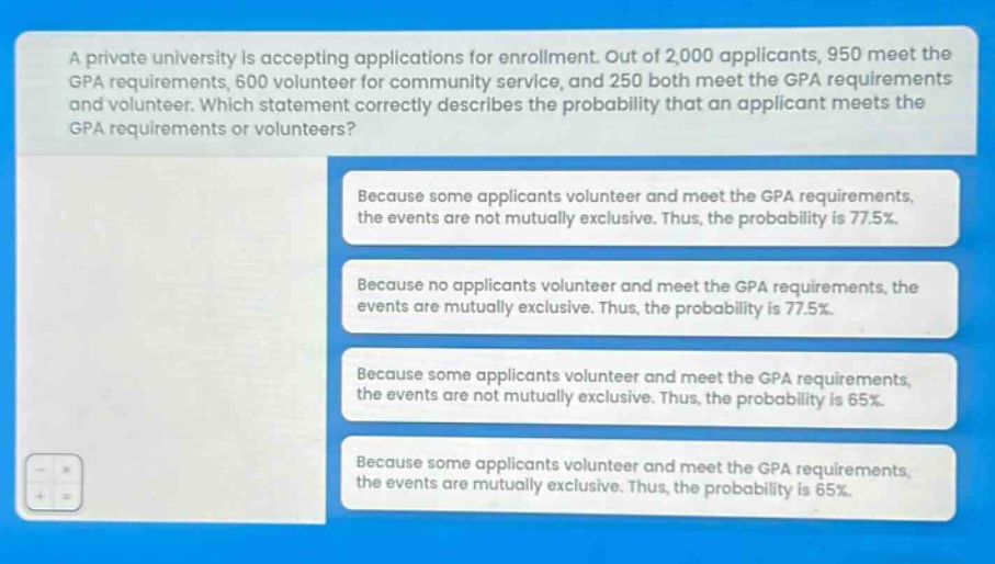 a private university is accepting applications for enrollment. out of 2,000 applicants, 950 meet the gpa requirements, 600 volunteer for community service, and 250 both meet the gpa requirements and volunteer. which statement correctly describes the probability that an applicant meets the gpa requirements or volunteers? because some applicants volunteer and meet the gpa requirements, the events are not mutually exclusive. thus, the probability is 77.5%. because no applicants volunteer and meet the gpa requirements, the events are mutually exclusive. thus, the probability is 77.5%. because some applicants volunteer and meet the gpa requirements, the events are not mutually exclusive. thus, the probability is 65%. because some applicants volunteer and meet the gpa requirements, the events are mutually exclusive. thus, the probability is 65%.