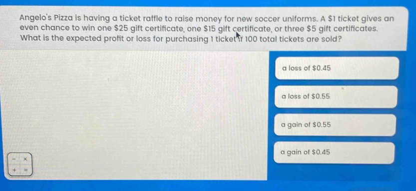 angelos pizza is having a ticket raffle to raise money for new soccer uniforms. a $1 ticket gives an even chance to win one $25 gift certificate, one $15 gift certificate, or three $5 gift certificates. what is the expected profit or loss for purchasing 1 ticket if 100 total tickets are sold? a loss of $0.45 a loss of $0.55 a gain of $0.55 a gain of $0.45