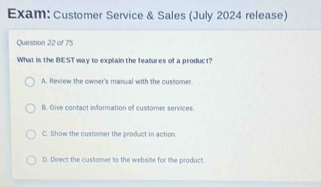 exam: customer service & sales (july 2024 release)\nquestion 22 of 75\nwhat is the best way to explain the features of a product?\na. review the owners manual with the customer.\nb. give contact information of customer services.\nc. show the customer the product in action.\nd. direct the customer to the website for the product.