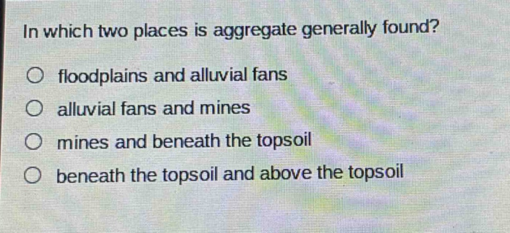in which two places is aggregate generally found?\n○ floodplains and alluvial fans\n○ alluvial fans and mines\n○ mines and beneath the topsoil\n○ beneath the topsoil and above the topsoil