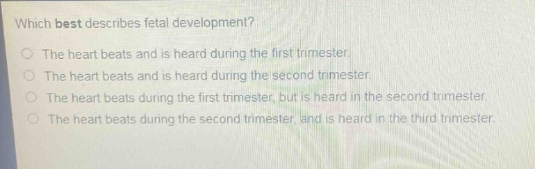 which best describes fetal development?\nthe heart beats and is heard during the first trimester.\nthe heart beats and is heard during the second trimester.\nthe heart beats during the first trimester, but is heard in the second trimester.\nthe heart beats during the second trimester, and is heard in the third trimester.