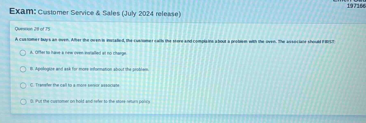exam: customer service & sales (july 2024 release)\nquestion 28 of 75\na customer buys an oven. after the oven is installed, the customer calls the store and complains about a problem with the oven. the associate should first:\na. offer to have a new oven installed at no charge.\nb. apologize and ask for more information about the problem.\nc. transfer the call to a more senior associate.\nd. put the customer on hold and refer to the store return policy.