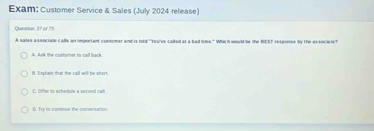 exam: customer service & sales (july 2024 release)\nquestion 37 of 75\na sales associate calls an important customer and is told \youve called at a bad time.\ which would be the best response by the associate?\na. ask the customer to call back.\nb. explain that the call will be short.\nc. offer to schedule a second call.\nd. try to continue the conversation.