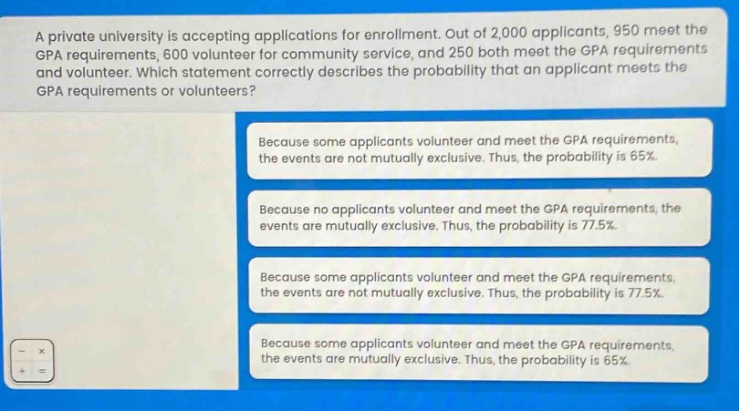 a private university is accepting applications for enrollment. out of 2,000 applicants, 950 meet the gpa requirements, 600 volunteer for community service, and 250 both meet the gpa requirements and volunteer. which statement correctly describes the probability that an applicant meets the gpa requirements or volunteers? because some applicants volunteer and meet the gpa requirements, the events are not mutually exclusive. thus, the probability is 65%. because no applicants volunteer and meet the gpa requirements, the events are mutually exclusive. thus, the probability is 77.5%. because some applicants volunteer and meet the gpa requirements, the events are not mutually exclusive. thus, the probability is 77.5%. because some applicants volunteer and meet the gpa requirements, the events are mutually exclusive. thus, the probability is 65%.