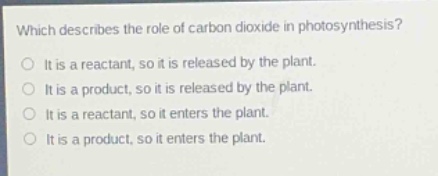 which describes the role of carbon dioxide in photosynthesis?\nit is a reactant, so it is released by the plant.\nit is a product, so it is released by the plant.\nit is a reactant, so it enters the plant.\nit is a product, so it enters the plant.