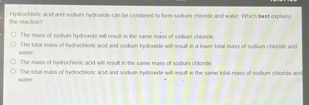 hydrochloric acid and sodium hydroxide can be combined to form sodium chloride and water. which best explains the reaction?\no the mass of sodium hydroxide will result in the same mass of sodium chloride.\no the total mass of hydrochloric acid and sodium hydroxide will result in a lower total mass of sodium chloride and water.\no the mass of hydrochloric acid will result in the same mass of sodium chloride.\no the total mass of hydrochloric acid and sodium hydroxide will result in the same total mass of sodium chloride and water.