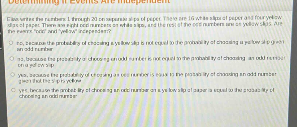 determining if events are independent\nelias writes the numbers 1 through 20 on separate slips of paper. there are 16 white slips of paper and four yellow slips of paper. there are eight odd numbers on white slips, and the rest of the odd numbers are on yellow slips. are the events \odd\ and \yellow\ independent?\nno, because the probability of choosing a yellow slip is not equal to the probability of choosing a yellow slip given an odd number\nno, because the probability of choosing an odd number is not equal to the probability of choosing an odd number on a yellow slip\nyes, because the probability of choosing an odd number is equal to the probability of choosing an odd number given that the slip is yellow\nyes, because the probability of choosing an odd number on a yellow slip of paper is equal to the probability of choosing an odd number