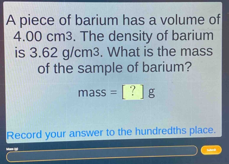 a piece of barium has a volume of 4.00 cm3. the density of barium is 3.62 g/cm3. what is the mass of the sample of barium? mass = ? g record your answer to the hundredths place.