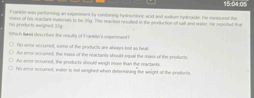 franklin was performing an experiment by combining hydrochloric acid and sodium hydroxide. he measured the mass of his reactant materials to be 35g. the reaction resulted in the production of salt and water. he reported that his products weighed 32g. which best describes the results of franklins experiment?\nno error occurred, some of the products are always lost as heat.\nan error occurred, the mass of the reactants should equal the mass of the products.\nan error occurred, the products should weigh more than the reactants.\nno error occurred, water is not weighed when determining the weight of the products.