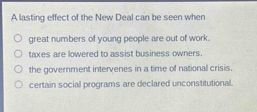 a lasting effect of the new deal can be seen when\ngreat numbers of young people are out of work.\ntaxes are lowered to assist business owners.\nthe government intervenes in a time of national crisis.\ncertain social programs are declared unconstitutional.