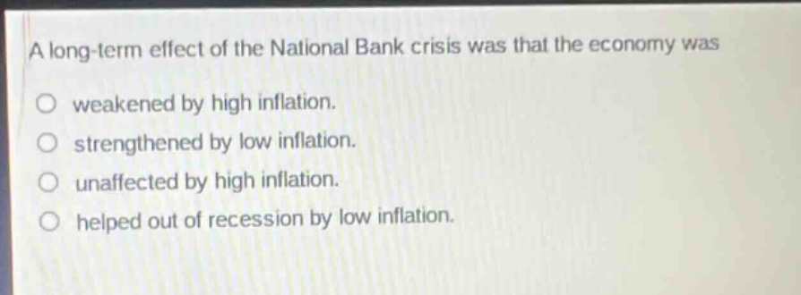 a long - term effect of the national bank crisis was that the economy was\no weakened by high inflation.\no strengthened by low inflation.\no unaffected by high inflation.\no helped out of recession by low inflation.