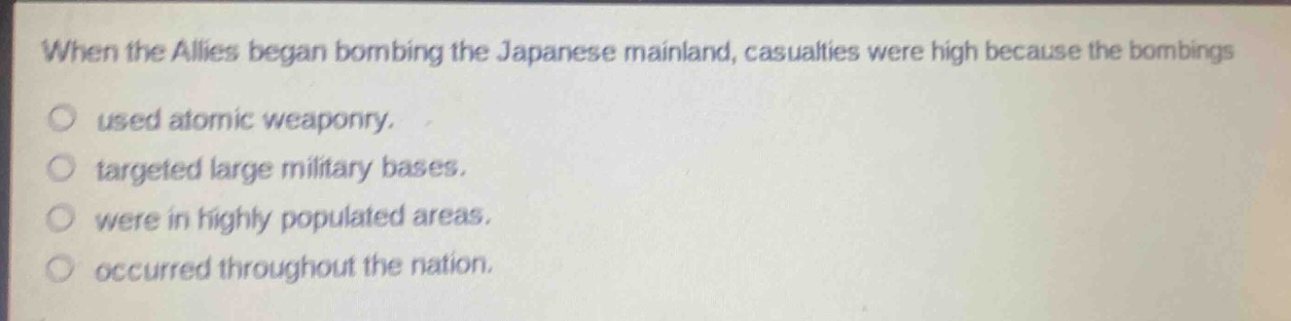 when the allies began bombing the japanese mainland, casualties were high because the bombings\nused atomic weaponry.\ntargeted large military bases.\nwere in highly populated areas.\noccurred throughout the nation.
