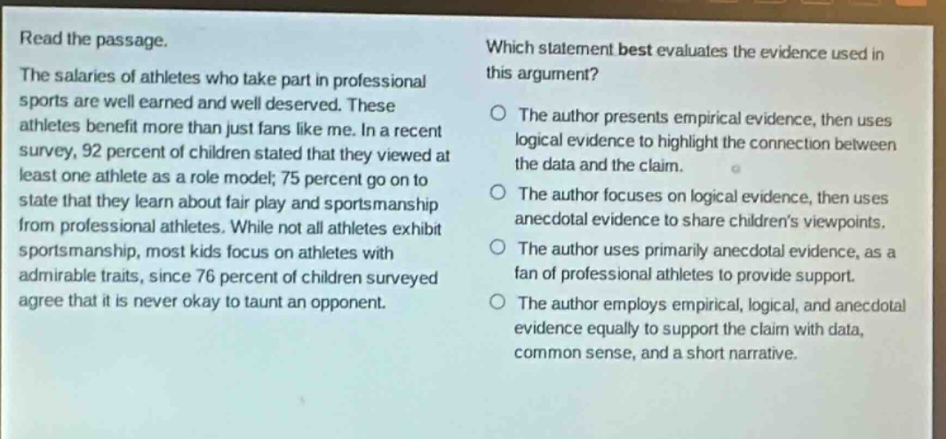 read the passage.\nthe salaries of athletes who take part in professional sports are well earned and well deserved. these athletes benefit more than just fans like me. in a recent survey, 92 percent of children stated that they viewed at least one athlete as a role model; 75 percent go on to state that they learn about fair play and sportsmanship from professional athletes. while not all athletes exhibit sportsmanship, most kids focus on athletes with admirable traits, since 76 percent of children surveyed agree that it is never okay to taunt an opponent.\nwhich statement best evaluates the evidence used in this argument?\nthe author presents empirical evidence, then uses logical evidence to highlight the connection between the data and the claim.\nthe author focuses on logical evidence, then uses anecdotal evidence to share childrens viewpoints.\nthe author uses primarily anecdotal evidence, as a fan of professional athletes to provide support.\nthe author employs empirical, logical, and anecdotal evidence equally to support the claim with data, common sense, and a short narrative.