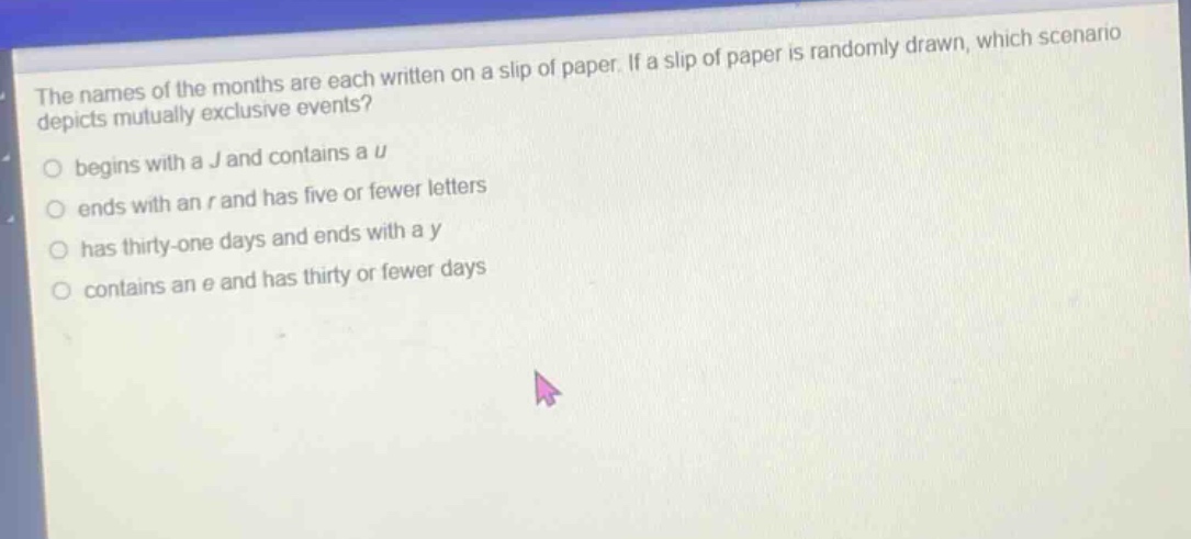 the names of the months are each written on a slip of paper. if a slip of paper is randomly drawn, which scenario depicts mutually exclusive events?\nbegins with a j and contains a u\nends with an r and has five or fewer letters\nhas thirty - one days and ends with a y\ncontains an e and has thirty or fewer days