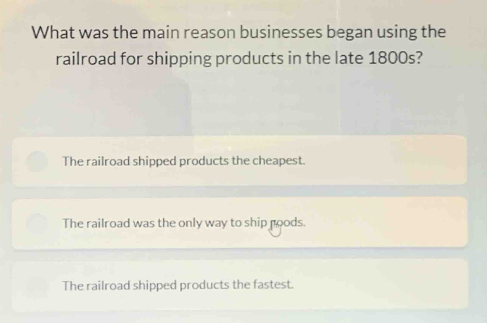 what was the main reason businesses began using the railroad for shipping products in the late 1800s?\nthe railroad shipped products the cheapest.\nthe railroad was the only way to ship goods.\nthe railroad shipped products the fastest.