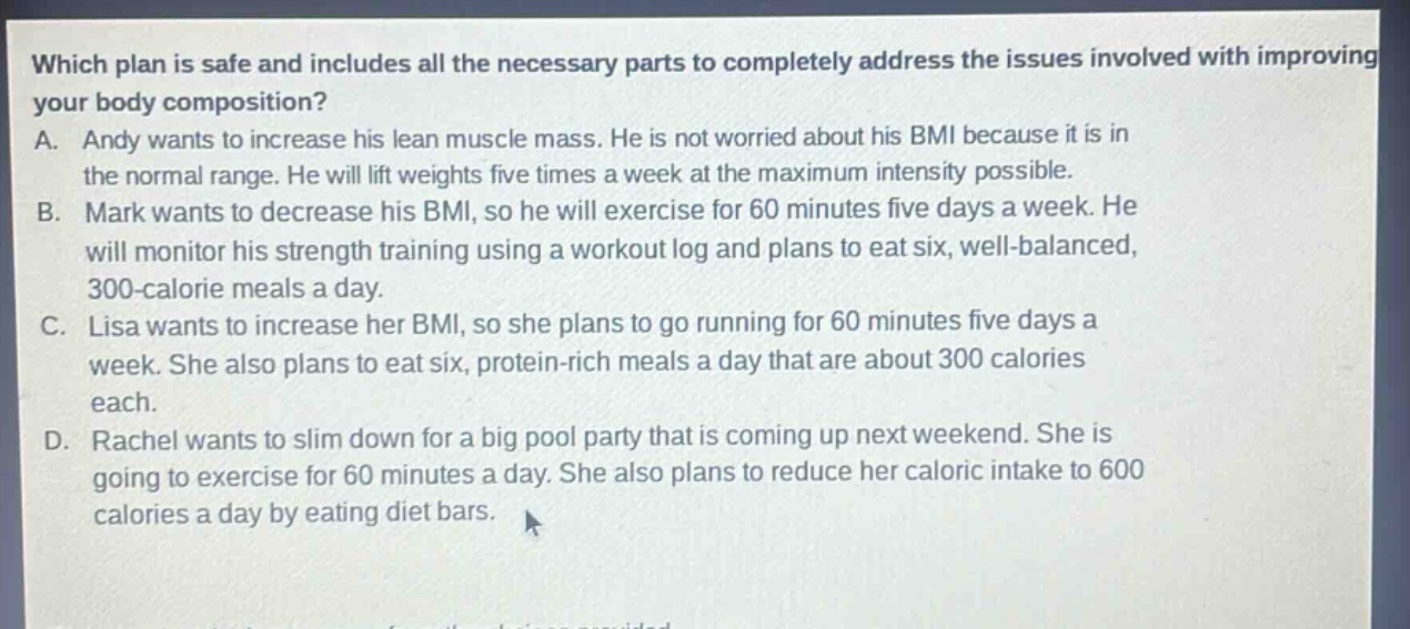 which plan is safe and includes all the necessary parts to completely address the issues involved with improving your body composition?\na. andy wants to increase his lean muscle mass. he is not worried about his bmi because it is in the normal range. he will lift weights five times a week at the maximum intensity possible.\nb. mark wants to decrease his bmi, so he will exercise for 60 minutes five days a week. he will monitor his strength training using a workout log and plans to eat six, well - balanced, 300 - calorie meals a day.\nc. lisa wants to increase her bmi, so she plans to go running for 60 minutes five days a week. she also plans to eat six, protein - rich meals a day that are about 300 calories each.\nd. rachel wants to slim down for a big pool party that is coming up next weekend. she is going to exercise for 60 minutes a day. she also plans to reduce her caloric intake to 600 calories a day by eating diet bars.