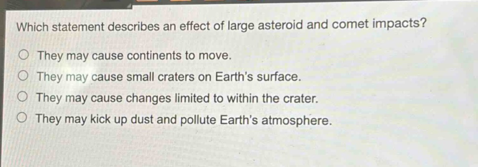 which statement describes an effect of large asteroid and comet impacts?\no they may cause continents to move.\no they may cause small craters on earths surface.\no they may cause changes limited to within the crater.\no they may kick up dust and pollute earths atmosphere.