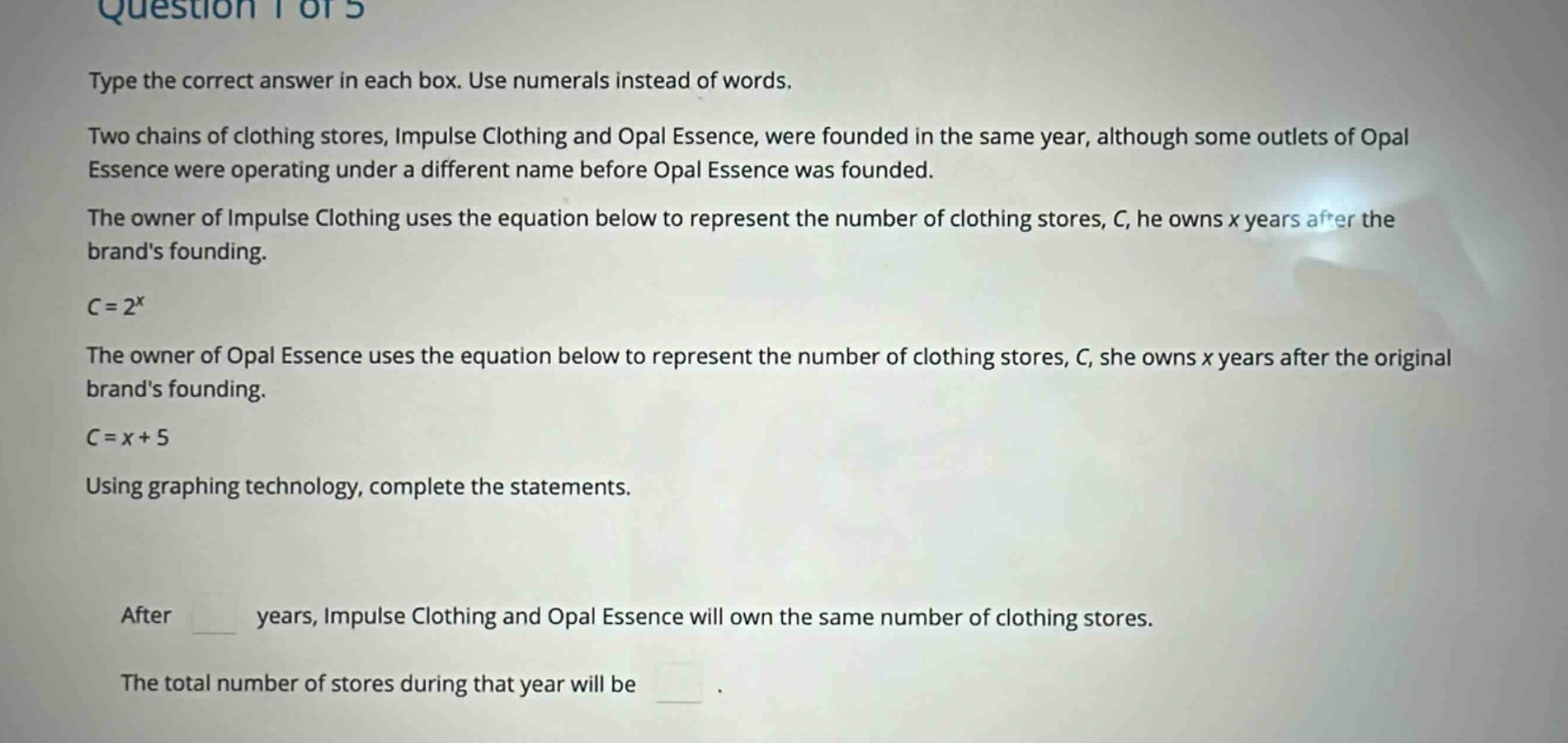 question 1 of 5\ntype the correct answer in each box. use numerals instead of words.\ntwo chains of clothing stores, impulse clothing and opal essence, were founded in the same year, although some outlets of opal essence were operating under a different name before opal essence was founded.\nthe owner of impulse clothing uses the equation below to represent the number of clothing stores, c, he owns x years after the brands founding.\nc = 2^x\nthe owner of opal essence uses the equation below to represent the number of clothing stores, c, she owns x years after the original brands founding.\nc = x + 5\nusing graphing technology, complete the statements.\nafter years, impulse clothing and opal essence will own the same number of clothing stores.\nthe total number of stores during that year will be .