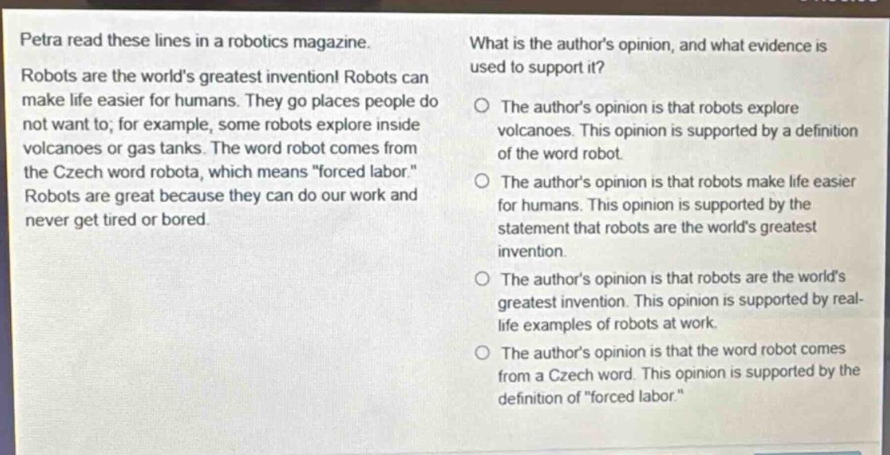 petra read these lines in a robotics magazine. robots are the worlds greatest invention! robots can make life easier for humans. they go places people do not want to; for example, some robots explore inside volcanoes or gas tanks. the word robot comes from the czech word robota, which means \forced labor.\ robots are great because they can do our work and never get tired or bored. what is the authors opinion, and what evidence is used to support it? the authors opinion is that robots explore volcanoes. this opinion is supported by a definition of the word robot. the authors opinion is that robots make life easier for humans. this opinion is supported by the statement that robots are the worlds greatest invention. the authors opinion is that robots are the worlds greatest invention. this opinion is supported by real - life examples of robots at work. the authors opinion is that the word robot comes from a czech word. this opinion is supported by the definition of \forced labor.\