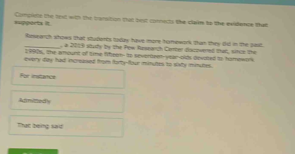 complete the text with the transition that best connects the claim to the evidence that supports it. research shows that students today have more homework than they did in the past. __________, a 2019 study by the pew research center discovered that, since the 1990s, the amount of time fifteen - to seventeen - year - olds devoted to homework every day had increased from forty - four minutes to sixty minutes. for instance admittedly that being said