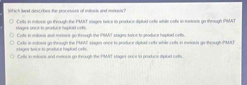 which best describes the processes of mitosis and meiosis?\ncells in mitosis go through the pmat stages twice to produce diploid cells while cells in meiosis go through pmat stages once to produce haploid cells.\ncells in mitosis and meiosis go through the pmat stages twice to produce haploid cells.\ncells in mitosis go through the pmat stages once to produce diploid cells while cells in meiosis go through pmat stages twice to produce haploid cells.\ncells in mitosis and meiosis go through the pmat stages once to produce diploid cells.