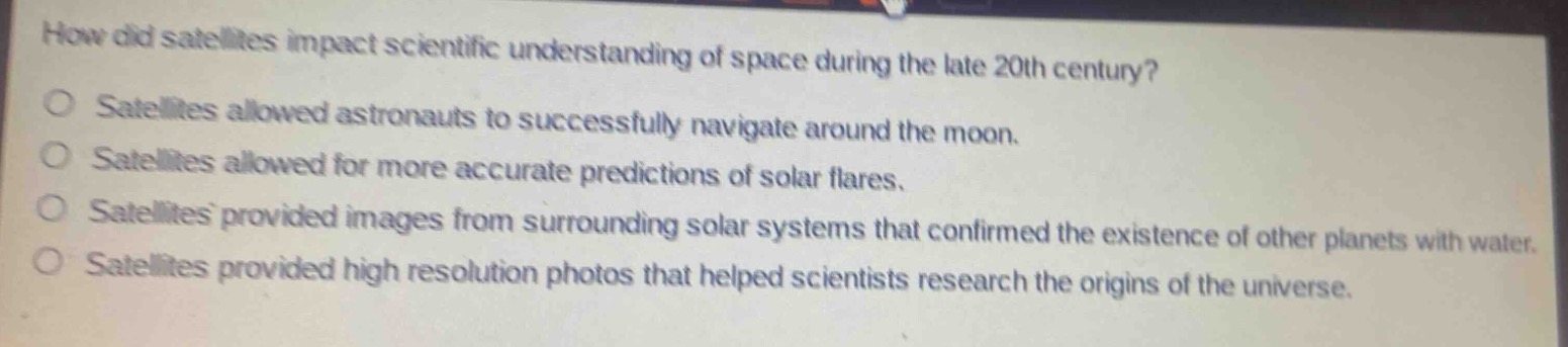 how did satellites impact scientific understanding of space during the late 20th century?\no satellites allowed astronauts to successfully navigate around the moon.\no satellites allowed for more accurate predictions of solar flares.\no satellites provided images from surrounding solar systems that confirmed the existence of other planets with water.\no satellites provided high resolution photos that helped scientists research the origins of the universe.