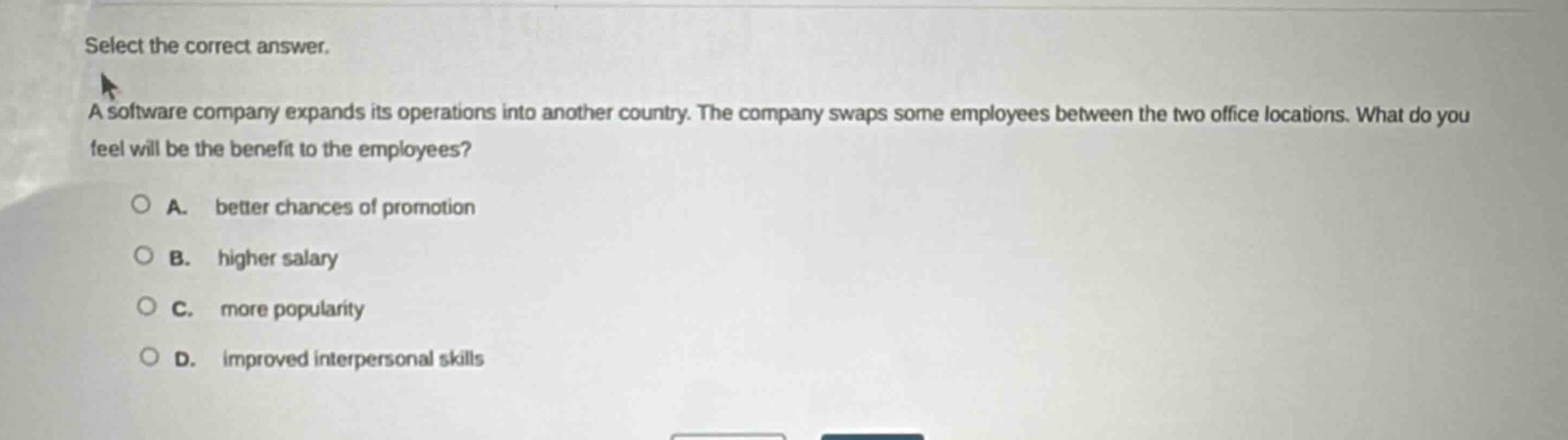 select the correct answer. a software company expands its operations into another country. the company swaps some employees between the two office locations. what do you feel will be the benefit to the employees? a. better chances of promotion b. higher salary c. more popularity d. improved interpersonal skills