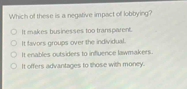 which of these is a negative impact of lobbying?\no it makes businesses too transparent.\no it favors groups over the individual.\no it enables outsiders to influence lawmakers.\no it offers advantages to those with money.
