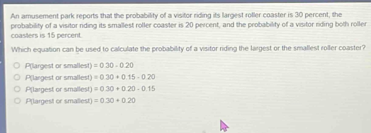 an amusement park reports that the probability of a visitor riding its largest roller coaster is 30 percent, the probability of a visitor riding its smallest roller coaster is 20 percent, and the probability of a visitor riding both roller coasters is 15 percent. which equation can be used to calculate the probability of a visitor riding the largest or the smallest roller coaster? o p(largest or smallest) = 0.30 - 0.20 o p(largest or smallest) = 0.30 + 0.15 - 0.20 o p(largest or smallest) = 0.30 + 0.20 - 0.15 o p(largest or smallest) = 0.30 + 0.20