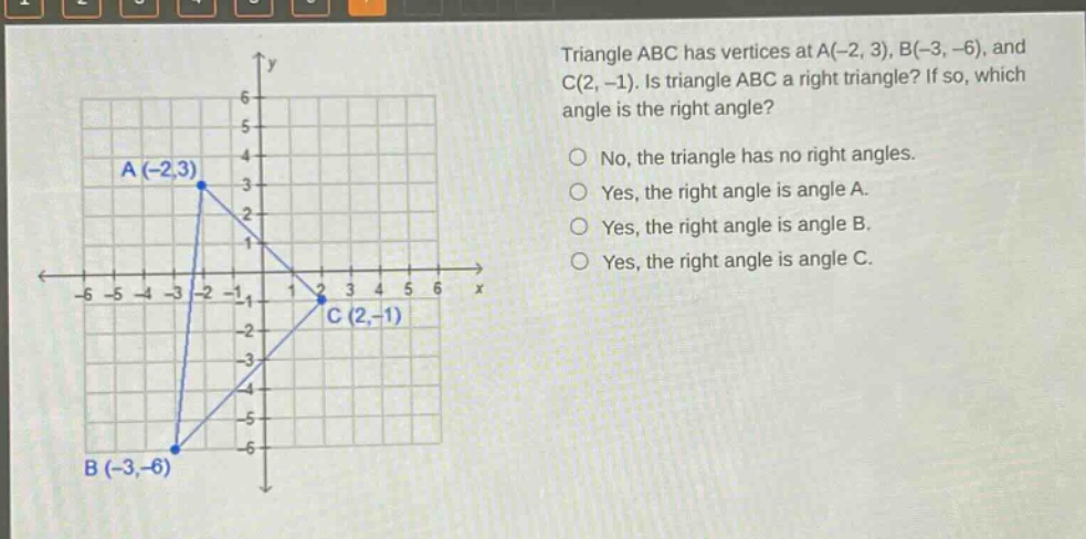 triangle abc has vertices at a(-2, 3), b(-3, -6), and c(2, -1). is triangle abc a right triangle? if so, which angle is the right angle?\nno, the triangle has no right angles.\nyes, the right angle is angle a.\nyes, the right angle is angle b.\nyes, the right angle is angle c.