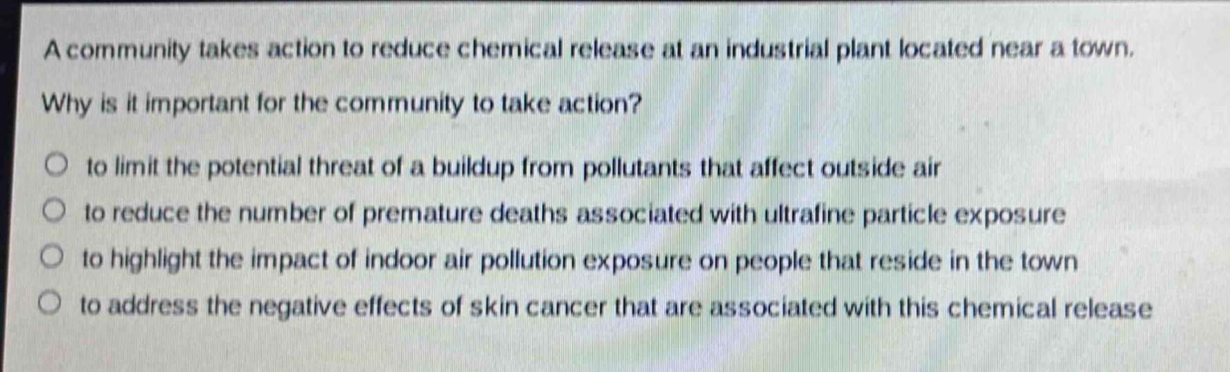 a community takes action to reduce chemical release at an industrial plant located near a town. why is it important for the community to take action?\n○ to limit the potential threat of a buildup from pollutants that affect outside air\n○ to reduce the number of premature deaths associated with ultrafine particle exposure\n○ to highlight the impact of indoor air pollution exposure on people that reside in the town\n○ to address the negative effects of skin cancer that are associated with this chemical release
