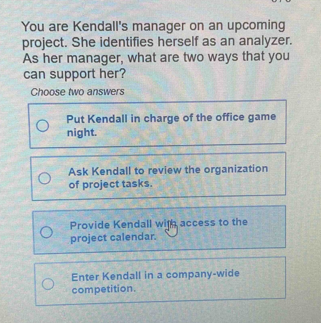 you are kendalls manager on an upcoming project. she identifies herself as an analyzer. as her manager, what are two ways that you can support her? choose two answers put kendall in charge of the office game night. ask kendall to review the organization of project tasks. provide kendall with access to the project calendar. enter kendall in a company - wide competition.