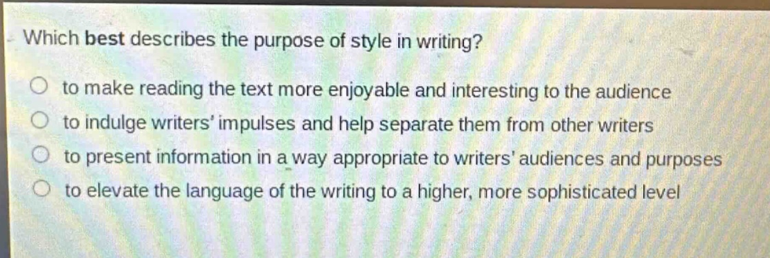 which best describes the purpose of style in writing?\n to make reading the text more enjoyable and interesting to the audience\n to indulge writers impulses and help separate them from other writers\n to present information in a way appropriate to writers audiences and purposes\n to elevate the language of the writing to a higher, more sophisticated level
