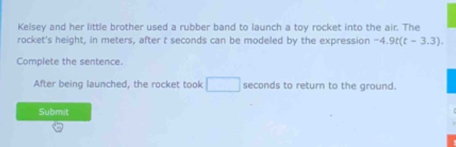 kelsey and her little brother used a rubber band to launch a toy rocket into the air. the rockets height, in meters, after t seconds can be modeled by the expression -4.9t(t - 3.3). complete the sentence. after being launched, the rocket took seconds to return to the ground.