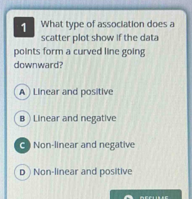 1 what type of association does a scatter plot show if the data points form a curved line going downward?\na linear and positive\nb linear and negative\nc non - linear and negative\nd non - linear and positive