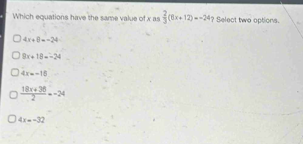 which equations have the same value of x as $\frac{2}{3}(6x + 12)=-24$? select two options.\n$4x + 8=-24$\n$9x + 18=-24$\n$4x=-16$\n$\frac{18x + 36}{2}=-24$\n$4x=-32$