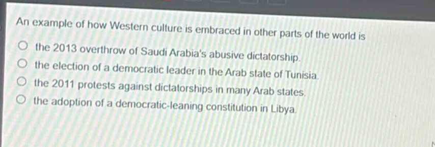 an example of how western culture is embraced in other parts of the world is\nthe 2013 overthrow of saudi arabias abusive dictatorship.\nthe election of a democratic leader in the arab state of tunisia.\nthe 2011 protests against dictatorships in many arab states.\nthe adoption of a democratic - leaning constitution in libya.