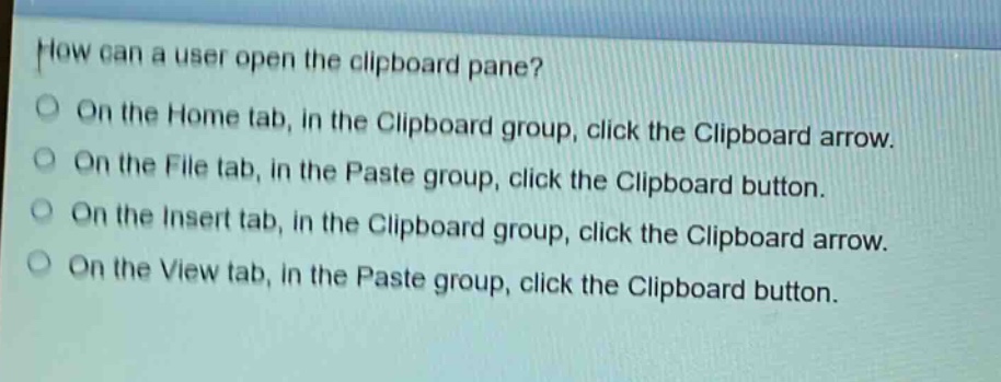 how can a user open the clipboard pane?\non the home tab, in the clipboard group, click the clipboard arrow.\non the file tab, in the paste group, click the clipboard button.\non the insert tab, in the clipboard group, click the clipboard arrow.\non the view tab, in the paste group, click the clipboard button.