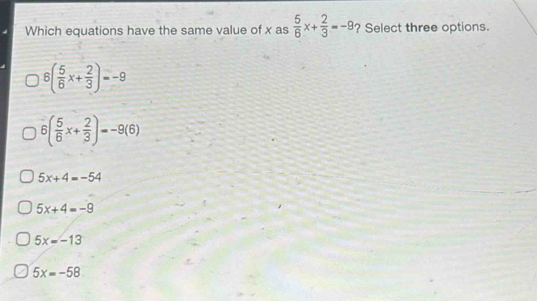 which equations have the same value of x as $\frac{5}{6}x+\frac{2}{3}=-9$? select three options.\n$6(\frac{5}{6}x+\frac{2}{3})=-9$\n$6(\frac{5}{6}x+\frac{2}{3})=-9(6)$\n$5x + 4=-54$\n$5x + 4=-9$\n$5x=-13$\n$5x=-58$