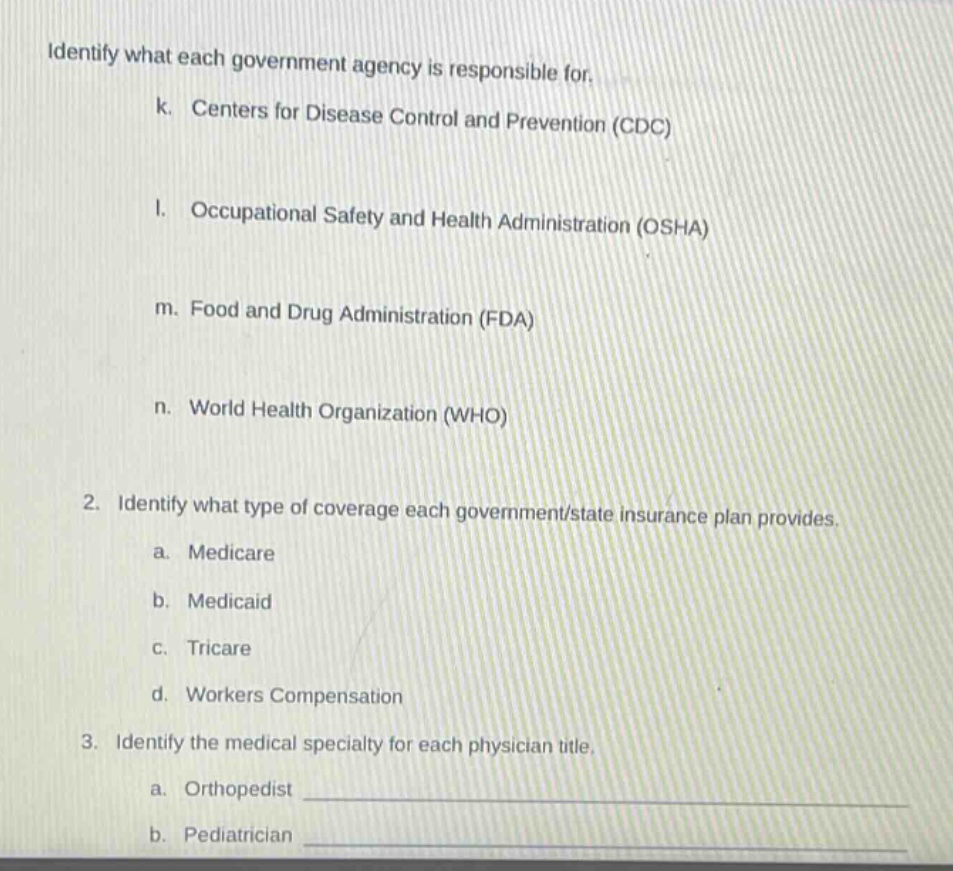 identify what each government agency is responsible for.\n k. centers for disease control and prevention (cdc)\n l. occupational safety and health administration (osha)\n m. food and drug administration (fda)\n n. world health organization (who)\n2. identify what type of coverage each government/state insurance plan provides.\n a. medicare\n b. medicaid\n c. tricare\n d. workers compensation\n3. identify the medical specialty for each physician title.\n a. orthopedist \n b. pediatrician