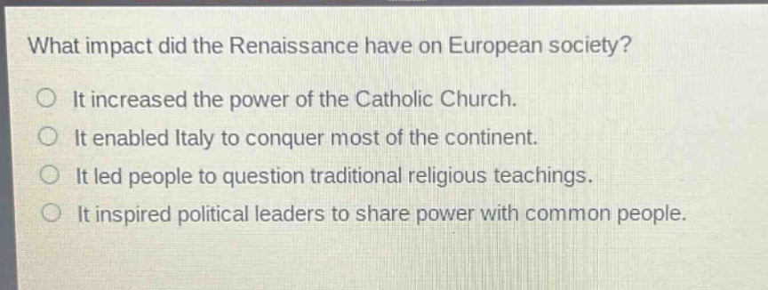 what impact did the renaissance have on european society?\nit increased the power of the catholic church.\nit enabled italy to conquer most of the continent.\nit led people to question traditional religious teachings.\nit inspired political leaders to share power with common people.