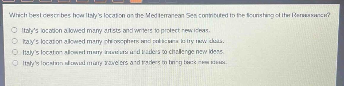 which best describes how italys location on the mediterranean sea contributed to the flourishing of the renaissance?\no italys location allowed many artists and writers to protect new ideas.\no italys location allowed many philosophers and politicians to try new ideas.\no italys location allowed many travelers and traders to challenge new ideas.\no italys location allowed many travelers and traders to bring back new ideas.