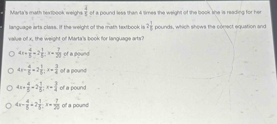 martas math textbook weighs $\frac{4}{5}$ of a pound less than 4 times the weight of the book she is reading for her language arts class. if the weight of the math textbook is $2\frac{1}{5}$ pounds, which shows the correct equation and value of $x$, the weight of martas book for language arts?\n$4x + \frac{4}{5}=2\frac{1}{5};x = \frac{7}{20}$ of a pound\n$4x-\frac{4}{5}=2\frac{1}{5};x=\frac{3}{4}$ of a pound\n$4x+\frac{4}{5}=2\frac{1}{5};x=\frac{3}{4}$ of a pound\n$4x - \frac{4}{5}=2\frac{1}{5};x=\frac{7}{20}$ of a pound