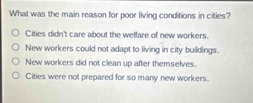 what was the main reason for poor living conditions in cities?\no cities didnt care about the welfare of new workers.\no new workers could not adapt to living in city buildings.\no new workers did not clean up after themselves.\no cities were not prepared for so many new workers.