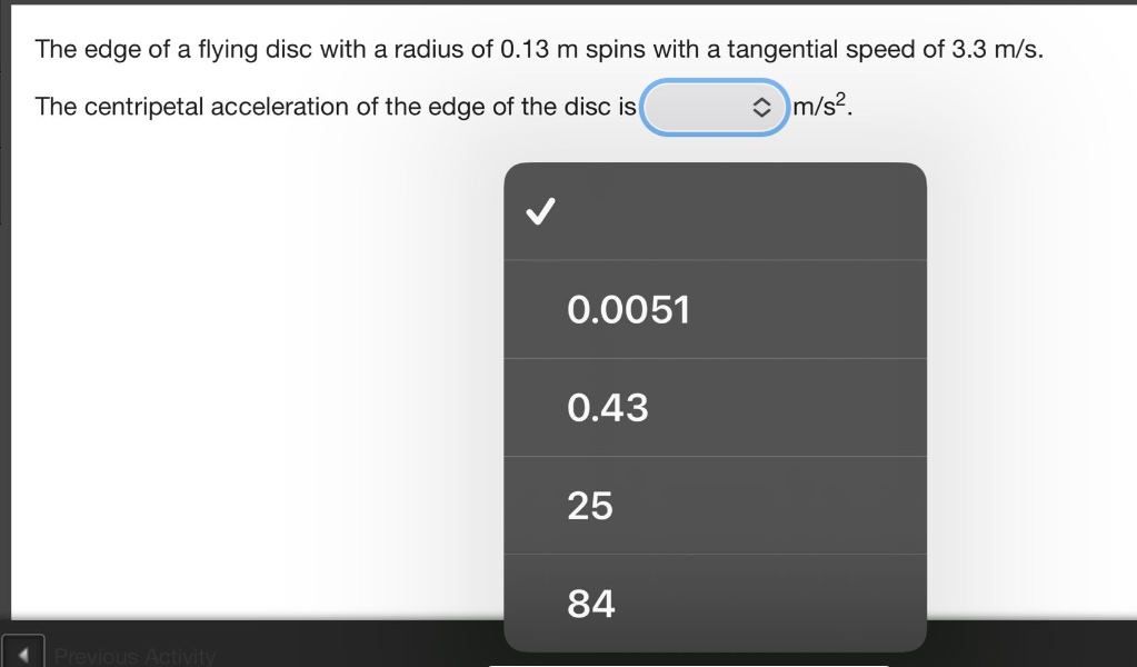 the edge of a flying disc with a radius of 0.13 m spins with a tangential speed of 3.3 m/s. the centripetal acceleration of the edge of the disc is m/s².\n0.0051\n0.43\n25\n84