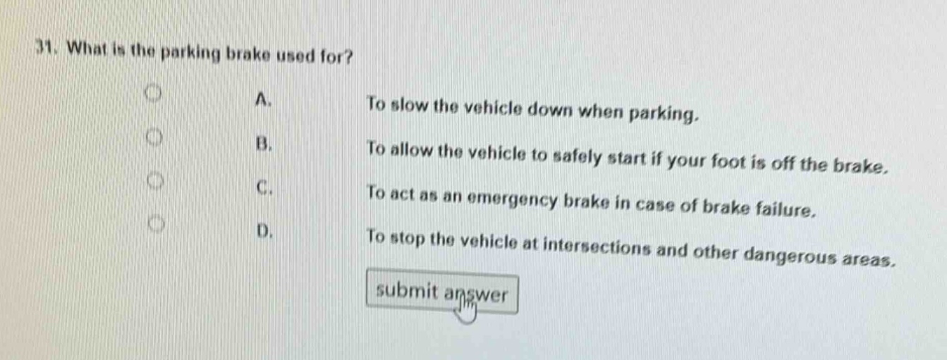 31. what is the parking brake used for?\na. to slow the vehicle down when parking.\nb. to allow the vehicle to safely start if your foot is off the brake.\nc. to act as an emergency brake in case of brake failure.\nd. to stop the vehicle at intersections and other dangerous areas.\nsubmit answer