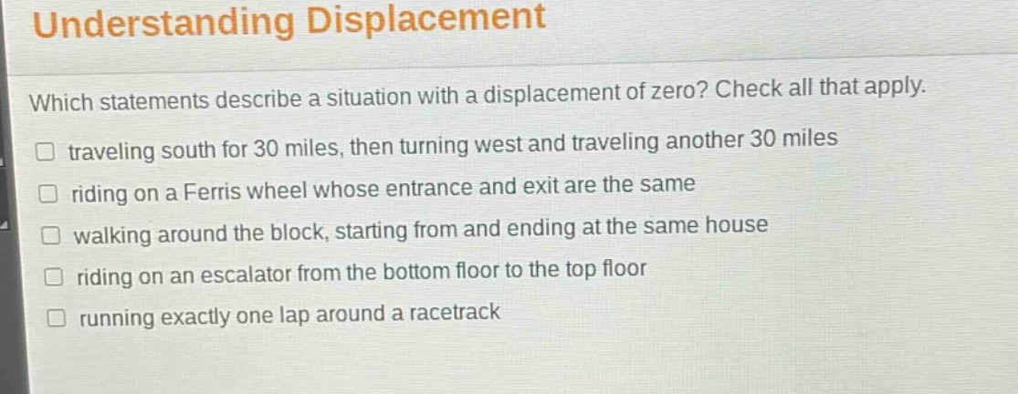 understanding displacement\nwhich statements describe a situation with a displacement of zero? check all that apply.\ntraveling south for 30 miles, then turning west and traveling another 30 miles\nriding on a ferris wheel whose entrance and exit are the same\nwalking around the block, starting from and ending at the same house\nriding on an escalator from the bottom floor to the top floor\nrunning exactly one lap around a racetrack