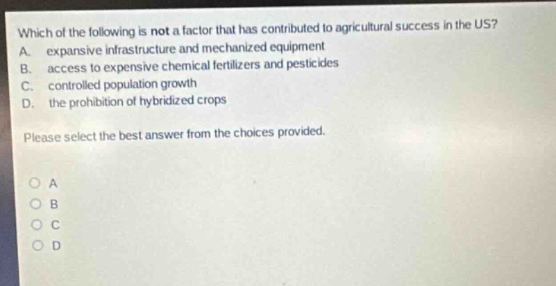 which of the following is not a factor that has contributed to agricultural success in the us? a. expansive infrastructure and mechanized equipment b. access to expensive chemical fertilizers and pesticides c. controlled population growth d. the prohibition of hybridized crops please select the best answer from the choices provided. o a o b o c o d