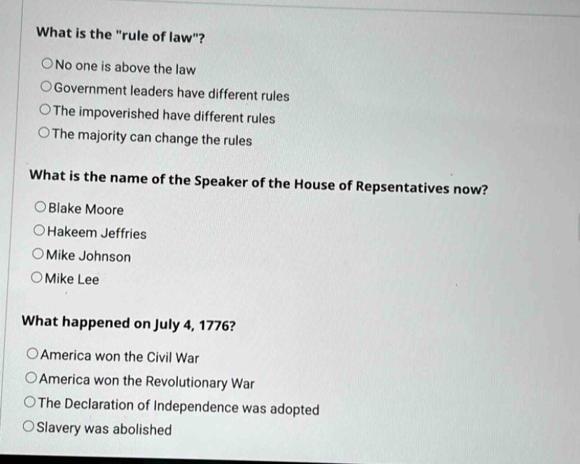 what is the \rule of law\?\n○no one is above the law\n○government leaders have different rules\n○the impoverished have different rules\n○the majority can change the rules\n\nwhat is the name of the speaker of the house of repsentatives now?\n○blake moore\n○hakeem jeffries\n○mike johnson\n○mike lee\n\nwhat happened on july 4, 1776?\n○america won the civil war\n○america won the revolutionary war\n○the declaration of independence was adopted\n○slavery was abolished