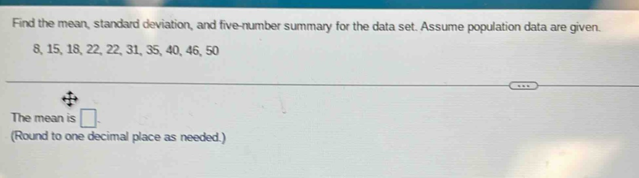 find the mean, standard deviation, and five - number summary for the data set. assume population data are given. 8, 15, 18, 22, 22, 31, 35, 40, 46, 50\nthe mean is \n(round to one decimal place as needed.)